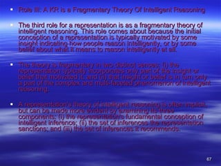 Role III: A KR is a Fragmentary Theory Of Intelligent Reasoning The third role for a representation is as a fragmentary theory of intelligent reasoning. This role comes about because the initial conception of a representation is typically motivated by some insight indicating how people reason intelligently, or by some belief about what it means to reason intelligently at all.  The theory is fragmentary in two distinct senses: (i) the representation typically incorporates only part of the insight or belief that motivated it, and (ii) that insight or belief is in turn only a part of the complex and multi-faceted phenomenon of intelligent reasoning.  A representation's theory of intelligent reasoning is often implicit, but can be made more evident by examining its three components: (i) the representation's fundamental conception of intelligent inference; (ii) the set of inferences the representation sanctions; and (iii) the set of inferences it recommends.  