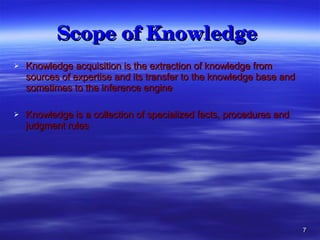 Scope of Knowledge   Knowledge acquisition is the extraction of knowledge from sources of expertise and its transfer to the knowledge base and sometimes to the inference engine Knowledge is a collection of specialized facts, procedures and judgment rules 