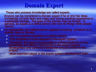 Domain Expert   Those who possess knowledge are called experts. Anyone can be considered a domain expert if he or she has deep knowledge (of both facts and rules) and strong practical experience in a particular domain.  The area of the domain may be limited.  In general, an expert is a skilful person who can do things other people cannot. knowledgeable and skilled person capable of solving  problems in a specific area or domain.  Has the greatest expertise in a given domain.  This expertise is to be captured in the expert system.  Therefore, the expert must be able to communicate his or her knowledge, be willing to participate in the expert system development and commit a substantial amount of time to the project.  Most important player in the expert system development team. 