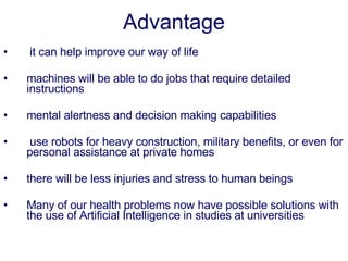 Advantage   it can help improve our way of life machines will be able to do jobs that require detailed instructions mental alertness and decision making capabilities   use robots for heavy construction, military benefits, or even for personal assistance at private homes there will be less injuries and stress to human beings Many of our health problems now have possible solutions with the use of Artificial Intelligence in studies at universities 