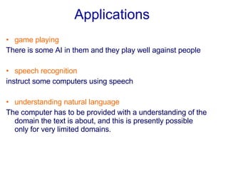 Applications   game playing There is some AI in them and they play well against people     speech recognition instruct some computers using speech   understanding natural language The computer has to be provided with a understanding of the domain the text is about, and this is presently possible only for very limited domains.   