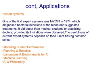 cont, Applications   expert systems   One of the first expert systems was MYCIN in 1974, which diagnosed bacterial infections of the blood and suggested treatments .  It did better than medical students or practicing doctors, provided its limitations were observed . The usefulness of current expert systems depends on their users having common sense Modeling Human Performance Planning & Robotics Languages & Environments for AI Machine Learning AI & Philosophy   