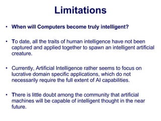 Limitations When will Computers become truly intelligent?   T o date, all the traits of human intelligence have not been captured and applied together to spawn an intelligent artificial creature.  Currently, Artificial Intelligence rather seems to focus on lucrative domain specific applications, which do not necessarily require the full extent of AI capabilities.    T here is little doubt among the community that artificial machines will be capable of intelligent thought in the near future.  