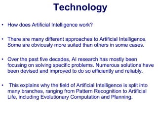 Technology How does Artificial Intelligence work? There are many different approaches to Artificial Intelligence. Some are obviously more suited than others in some cases.  Over the past five decades, AI research has mostly been focusing on solving specific problems. Numerous solutions have been devised and improved to do so efficiently and reliably.   This explains why the field of Artificial Intelligence is split into many branches, ranging from Pattern Recognition to Artificial Life, including Evolutionary Computation and Planning. 