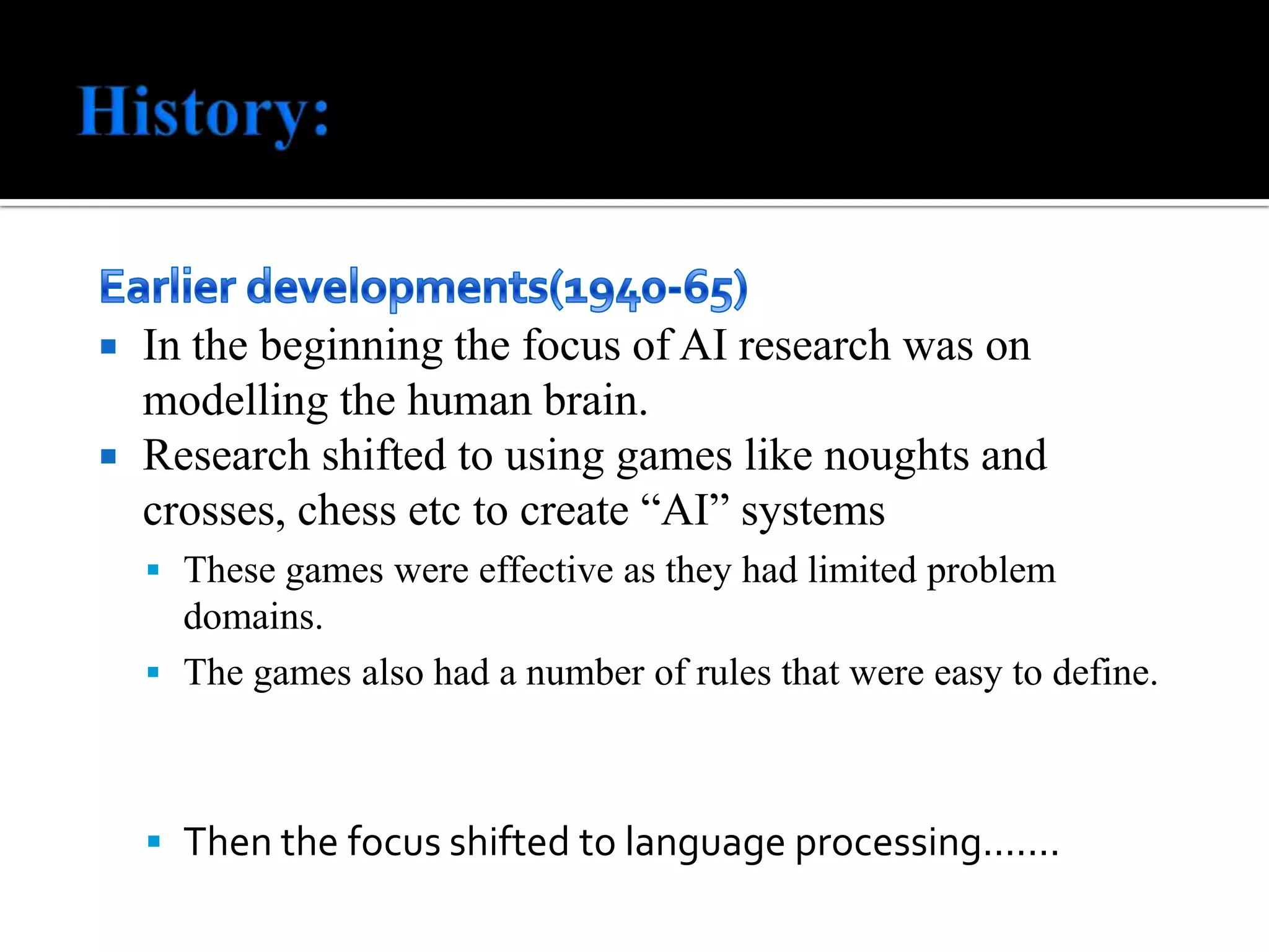 History:Earlier developments(1940-65)In the beginning the focus of AI research was on modelling the human brain. Research shifted to using games like noughts and crosses, chess etc to create “AI” systemsThese games were effective as they had limited problem domains.The games also had a number of rules that were easy to define.Then the focus shifted to language processing.......