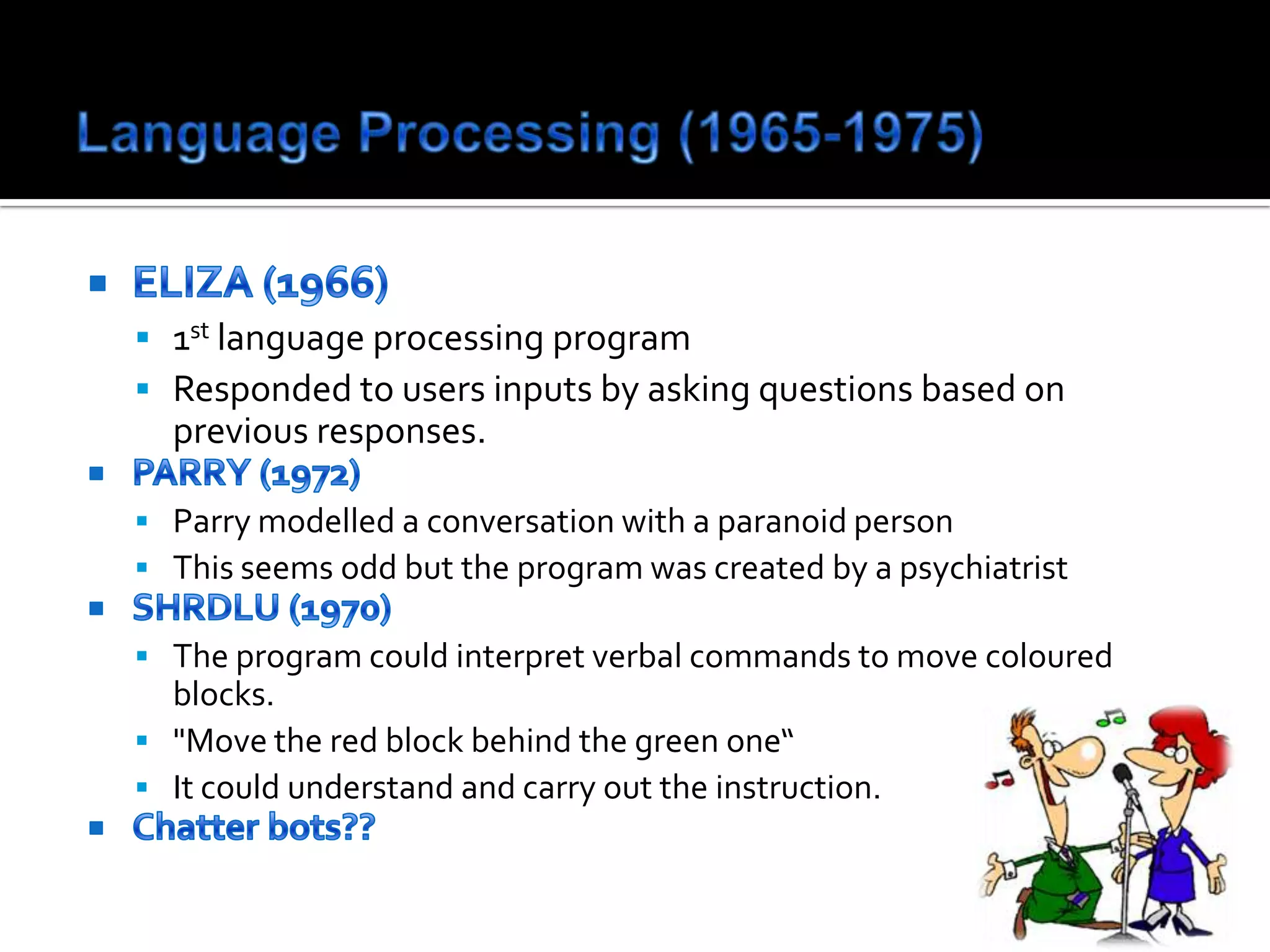 Language Processing (1965-1975)ELIZA (1966)1st language processing programResponded to users inputs by asking questions based on previous responses.PARRY (1972)Parry modelled a conversation with a paranoid personThis seems odd but the program was created by a psychiatrist SHRDLU (1970)The program could interpret verbal commands to move coloured blocks."Move the red block behind the green one“ It could understand and carry out the instruction.Chatter bots??