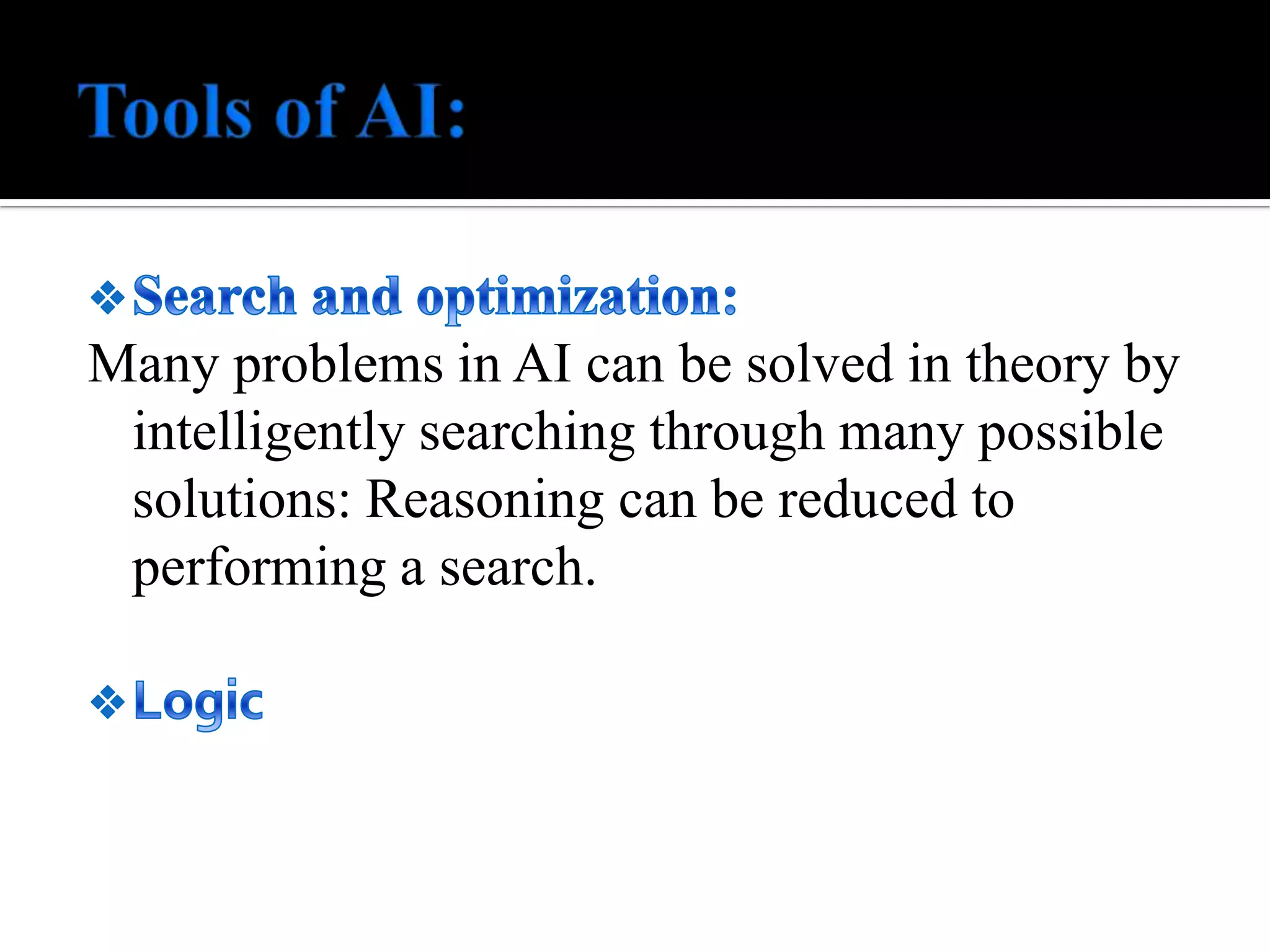 Tools of AI:Search and optimization:Many problems in AI can be solved in theory by intelligently searching through many possible solutions: Reasoning can be reduced to performing a search. LogicNeural networksSpecialized languagesIPL