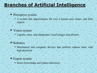 Branches of Artificial Intelligence

   Perceptive system
     • A system that approximates the way a human sees, hears, and feels
       objects


   Vision system
     • Capture, store, and manipulate visual images and pictures

   Robotics
     • Mechanical and computer devices that perform tedious tasks with
       high precision


   Expert system
     • Stores knowledge and makes inferences
 