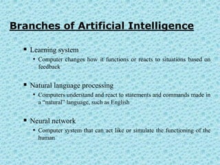 Branches of Artificial Intelligence

   Learning system
     • Computer changes how it functions or reacts to situations based on
       feedback


   Natural language processing
     • Computers understand and react to statements and commands made in
       a “natural” language, such as English


   Neural network
     • Computer system that can act like or simulate the functioning of the
       human
 