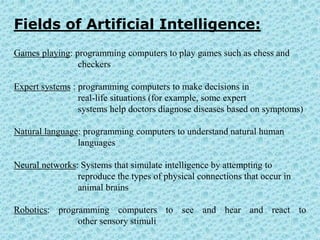 Fields of Artificial Intelligence:
Games playing: programming computers to play games such as chess and
                checkers

Expert systems : programming computers to make decisions in
                 real-life situations (for example, some expert
                 systems help doctors diagnose diseases based on symptoms)

Natural language: programming computers to understand natural human
                languages

Neural networks: Systems that simulate intelligence by attempting to
                reproduce the types of physical connections that occur in
                animal brains

Robotics: programming computers to see and hear and react to
               other sensory stimuli
 