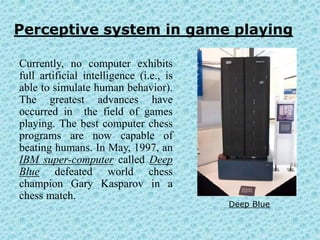 Perceptive system in game playing

Currently, no computer exhibits
full artificial intelligence (i.e., is
able to simulate human behavior).
The greatest advances have
occurred in the field of games
playing. The best computer chess
programs are now capable of
beating humans. In May, 1997, an
IBM super-computer called Deep
Blue defeated world chess
champion Gary Kasparov in a
chess match.
                                         Deep Blue
 
