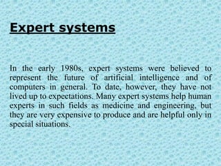 Expert systems


In the early 1980s, expert systems were believed to
represent the future of artificial intelligence and of
computers in general. To date, however, they have not
lived up to expectations. Many expert systems help human
experts in such fields as medicine and engineering, but
they are very expensive to produce and are helpful only in
special situations.
 