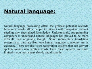 Natural language:

Natural-language processing offers the greatest potential rewards
because it would allow people to interact with computers without
needing any specialized knowledge. Unfortunately, programming
computers to understand natural languages has proved to be more
difficult than originally thought. Some rudimentary translation
systems that translate from one human language to another are in
existence. There are also voice recognition systems that can convert
spoken sounds into written words. Even these systems are quite
limited -- you must speak slowly and distinctly.
 