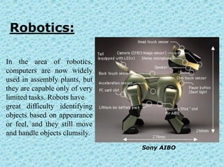 Robotics:

In the area of robotics,
computers are now widely
used in assembly plants, but
they are capable only of very
limited tasks. Robots have
great difficulty identifying
objects based on appearance
or feel, and they still move
and handle objects clumsily.
                                Sony AIBO
 