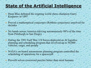 State of the Artificial Intelligence
   Deep Blue defeated the reigning world chess champion Garry
    Kasparov in 1997

   Proved a mathematical conjecture (Robbins conjecture) unsolved for
    decades

   No hands across America (driving autonomously 98% of the time
    from Pittsburgh to San Diego)

   During the 1991 Gulf War, US forces deployed an AI logistics
    planning and scheduling program that involved up to 50,000
    vehicles, cargo, and people

   NASA's on-board autonomous planning program controlled the
    scheduling of operations for a spacecraft

   Proverb solves crossword puzzles better than most humans
 