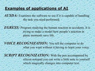 Examples of applications of AI
AUSDA: Examines the software to see if it is capable of handling
              the task you need performed.

EGRESS: Program studying the human reaction to accidents. It is
              trying to make a model how people’s reaction in
              panic moments save life.

VOICE RECOGNIZATION: You tell the computer to do
              what you want without it having to learn your voice.

SCRIPT RECOGNIZATION: With the pen accompanied by
              silicon notepad you can write a little note to yourself
              which magically changes into computer text.
 