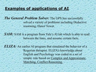 Examples of applications of AI

The General Problem Solver: The GPS has successfully
              solved a variety of problems including Deductive
              reasoning, Hanoi Tower.

SAM: SAM is a program from Yale’s AI lab which is able to read
              between the lines, and assume certain facts.

ELIZA: An earlier AI program that simulated the behavior of a
              Rogerian therapist. ELIZA’s knowledge about
              English and Psychology was coded in a set of
              simple rule based on Complex and Approximate
              Matching, Conflict Reasoning.
 