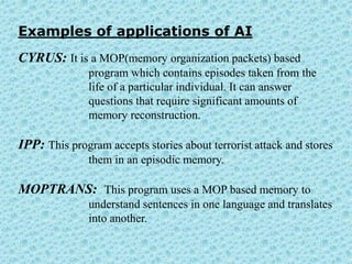Examples of applications of AI
CYRUS: It is a MOP(memory organization packets) based
              program which contains episodes taken from the
              life of a particular individual. It can answer
              questions that require significant amounts of
              memory reconstruction.

IPP: This program accepts stories about terrorist attack and stores
              them in an episodic memory.

MOPTRANS: This program uses a MOP based memory to
              understand sentences in one language and translates
              into another.
 