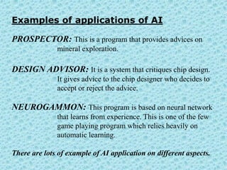 Examples of applications of AI

PROSPECTOR: This is a program that provides advices on
              mineral exploration.

DESIGN ADVISOR: It is a system that critiques chip design.
              It gives advice to the chip designer who decides to
              accept or reject the advice.

NEUROGAMMON: This program is based on neural network
              that learns from experience. This is one of the few
              game playing program which relies heavily on
              automatic learning.

There are lots of example of AI application on different aspects.
 