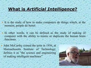 What is Artificial Intelligence?


   It is the study of how to make computers do things which, at the
    moment, people do better.

   In other words, it can be defined as the study of making of
    computer with the ability to mimic or duplicate the human brain
    functions.

   John McCarthy coined the term in 1956, at
    Massachusetts Institute of Technology,
    defines it as "the science and engineering
    of making intelligent machines”
 