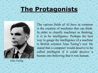 The Protagonists

              The various fields of AI have in common
              is the creation of machines that can think.
              In order to classify machines as thinking,
              it is to be intelligence. Perhaps the best
              way to gauge the intelligence of a machine
              is British scientist Alan Turing’s test. He
              stated that a computer would deserve to be
              called intelligent if it could deceive a
              human into believing that it was human.
Alan Turing
 