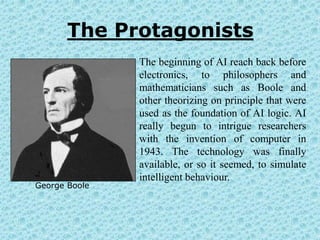The Protagonists
               The beginning of AI reach back before
               electronics, to philosophers and
               mathematicians such as Boole and
               other theorizing on principle that were
               used as the foundation of AI logic. AI
               really begun to intrigue researchers
               with the invention of computer in
               1943. The technology was finally
               available, or so it seemed, to simulate
               intelligent behaviour.
George Boole
 