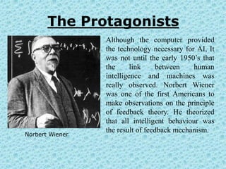 The Protagonists
                 Although the computer provided
                 the technology necessary for AI, It
                 was not until the early 1950’s that
                 the      link     between   human
                 intelligence and machines was
                 really observed. Norbert Wiener
                 was one of the first Americans to
                 make observations on the principle
                 of feedback theory. He theorized
                 that all intelligent behaviour was
                 the result of feedback mechanism.
Norbert Wiener
 