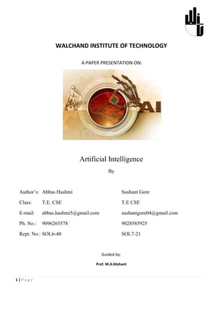 WALCHAND INSTITUTE OF TECHNOLOGY

                           A PAPER PRESENTATION ON:




                           Artificial Intelligence
                                         By



 Author’s: Abbas Hashmi                            Sushant Gore

 Class:     T.E. CSE                               T.E CSE

 E-mail:    abbas.hashmi5@gmail.com                sushantgore04@gmail.com

 Ph. No.:   9096265578                             9028585925

 Rcpt. No.: SOL6-40                                SOL7-21


                                      Guided by:

                                 Prof. M.A.Mahant


1|Page
 