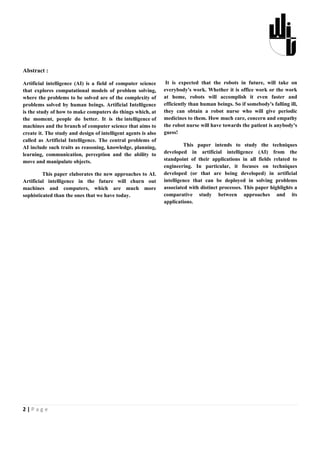 Abstract :

Artificial intelligence (AI) is a field of computer science      It is expected that the robots in future, will take on
that explores computational models of problem solving,          everybody's work. Whether it is office work or the work
where the problems to be solved are of the complexity of        at home, robots will accomplish it even faster and
problems solved by human beings. Artificial Intelligence        efficiently than human beings. So if somebody's falling ill,
is the study of how to make computers do things which, at       they can obtain a robot nurse who will give periodic
the moment, people do better. It is the intelligence of         medicines to them. How much care, concern and empathy
machines and the branch of computer science that aims to        the robot nurse will have towards the patient is anybody's
create it. The study and design of intelligent agents is also   guess!
called as Artificial Intelligence. The central problems of
AI include such traits as reasoning, knowledge, planning,                This paper intends to study the techniques
learning, communication, perception and the ability to          developed in artificial intelligence (AI) from the
move and manipulate objects.                                    standpoint of their applications in all fields related to
                                                                engineering. In particular, it focuses on techniques
         This paper elaborates the new approaches to AI.        developed (or that are being developed) in artificial
Artificial intelligence in the future will churn out            intelligence that can be deployed in solving problems
machines and computers, which are much more                     associated with distinct processes. This paper highlights a
sophisticated than the ones that we have today.                 comparative study between approaches and its
                                                                applications.




2|Page
 
