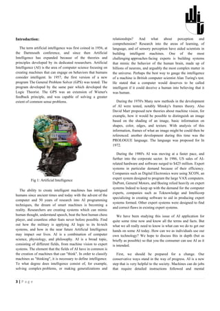 Introduction:                                                      relationships?      And    what    about   perception     and
                                                                   comprehension? Research into the areas of learning, of
   The term artificial intelligence was first coined in 1956, at   language, and of sensory perception have aided scientists in
the Dartmouth conference, and since then Artificial                building intelligent machines. One of the most
Intelligence has expanded because of the theories and              challenging approaches facing experts is building systems
principles developed by its dedicated researchers. Artificial      that mimic the behavior of the human brain, made up of
Intelligence (AI) is the area of computer science focusing on      billions of neurons, and arguably the most complex matter in
creating machines that can engage on behaviors that humans         the universe. Perhaps the best way to gauge the intelligence
consider intelligent. In 1957, the first version of a new          of a machine is British computer scientist Alan Turing's test.
program The General Problem Solver (GPS) was tested. The           He stated that a computer would deserves to be called
program developed by the same pair which developed the             intelligent if it could deceive a human into believing that it
Logic Theorist. The GPS was an extension of Wiener's               was human.
feedback principle, and was capable of solving a greater
extent of common sense problems.                                      During the 1970's Many new methods in the development
                                                                   of AI were tested, notably Minsky's frames theory. Also
                                                                   David Marr proposed new theories about machine vision, for
                                                                   example, how it would be possible to distinguish an image
                                                                   based on the shading of an image, basic information on
                                                                   shapes, color, edges, and texture. With analysis of this
                                                                   information, frames of what an image might be could then be
                                                                   referenced. another development during this time was the
                                                                   PROLOGUE language. The language was proposed for In
                                                                   1972.

                                                                      During the 1980's AI was moving at a faster pace, and
                                                                   further into the corporate sector. In 1986, US sales of AI-
                                                                   related hardware and software surged to $425 million. Expert
                                                                   systems in particular demand because of their efficiency.
                                                                   Companies such as Digital Electronics were using XCON, an
                                                                   expert system designed to program the large VAX computers.
          Fig 1: Artificial Intelligence
                                                                   DuPont, General Motors, and Boeing relied heavily on expert
                                                                   systems Indeed to keep up with the demand for the computer
   The ability to create intelligent machines has intrigued
                                                                   experts, companies such as Teknowledge and Intellicorp
humans since ancient times and today with the advent of the
                                                                   specializing in creating software to aid in producing expert
computer and 50 years of research into AI programming
                                                                   systems formed. Other expert systems were designed to find
techniques, the dream of smart machines is becoming a
                                                                   and correct flaws in existing expert systems.
reality. Researchers are creating systems which can mimic
human thought, understand speech, beat the best human chess           We have been studying this issue of AI application for
player, and countless other feats never before possible. Find      quite some time now and know all the terms and facts. But
out how the military is applying AI logic to its hi-tech           what we all really need to know is what can we do to get our
systems, and how in the near future Artificial Intelligence        hands on some AI today. How can we as individuals use our
may impact our lives. AI is a combination of computer              own technology? We hope to discuss this in depth (but as
science, physiology, and philosophy. AI is a broad topic,          briefly as possible) so that you the consumer can use AI as it
consisting of different fields, from machine vision to expert      is intended.
systems. The element that the fields of AI have in common is
the creation of machines that can "think". In order to classify       First, we should be prepared for a change. Our
machines as "thinking", it is necessary to define intelligence.    conservative ways stand in the way of progress. AI is a new
To what degree does intelligence consist of, for example,          step that is very helpful to the society. Machines can do jobs
solving complex problems, or making generalizations and            that require detailed instructions followed and mental


3|Page
 