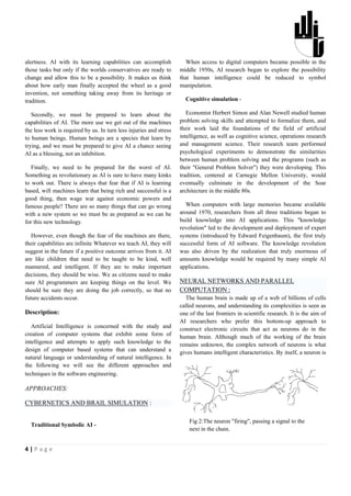 alertness. AI with its learning capabilities can accomplish            When access to digital computers became possible in the
those tasks but only if the worlds conservatives are ready to       middle 1950s, AI research began to explore the possibility
change and allow this to be a possibility. It makes us think        that human intelligence could be reduced to symbol
about how early man finally accepted the wheel as a good            manipulation.
invention, not something taking away from its heritage or
tradition.                                                            Cognitive simulation -

   Secondly, we must be prepared to learn about the                    Economist Herbert Simon and Alan Newell studied human
capabilities of AI. The more use we get out of the machines         problem solving skills and attempted to formalize them, and
the less work is required by us. In turn less injuries and stress   their work laid the foundations of the field of artificial
to human beings. Human beings are a species that learn by           intelligence, as well as cognitive science, operations research
trying, and we must be prepared to give AI a chance seeing          and management science. Their research team performed
AI as a blessing, not an inhibition.                                psychological experiments to demonstrate the similarities
                                                                    between human problem solving and the programs (such as
   Finally, we need to be prepared for the worst of AI.             their "General Problem Solver") they were developing. This
Something as revolutionary as AI is sure to have many kinks         tradition, centered at Carnegie Mellon University, would
to work out. There is always that fear that if AI is learning       eventually culminate in the development of the Soar
based, will machines learn that being rich and successful is a      architecture in the middle 80s.
good thing, then wage war against economic powers and
famous people? There are so many things that can go wrong             When computers with large memories became available
with a new system so we must be as prepared as we can be            around 1970, researchers from all three traditions began to
for this new technology.                                            build knowledge into AI applications. This "knowledge
                                                                    revolution" led to the development and deployment of expert
   However, even though the fear of the machines are there,         systems (introduced by Edward Feigenbaum), the first truly
their capabilities are infinite Whatever we teach AI, they will     successful form of AI software. The knowledge revolution
suggest in the future if a positive outcome arrives from it. AI     was also driven by the realization that truly enormous of
are like children that need to be taught to be kind, well           amounts knowledge would be required by many simple AI
mannered, and intelligent. If they are to make important            applications.


                                                                    COMPUTATION :
decisions, they should be wise. We as citizens need to make
sure AI programmers are keeping things on the level. We             NEURAL NETWORKS AND PARALLEL
should be sure they are doing the job correctly, so that no
future accidents occur.                                               The human brain is made up of a web of billions of cells
                                                                    called neurons, and understanding its complexities is seen as
Description:                                                        one of the last frontiers in scientific research. It is the aim of
                                                                    AI researchers who prefer this bottom-up approach to
   Artificial Intelligence is concerned with the study and          construct electronic circuits that act as neurons do in the
creation of computer systems that exhibit some form of              human brain. Although much of the working of the brain
intelligence and attempts to apply such knowledge to the            remains unknown, the complex network of neurons is what
design of computer based systems that can understand a              gives humans intelligent characteristics. By itself, a neuron is
natural language or understanding of natural intelligence. In
the following we will see the different approaches and
techniques in the software engineering.

APPROACHES:

CYBERNETICS AND BRAIL SIMULATION :

                                                                        Fig 2:The neuron "firing", passing a signal to the
  Traditional Symbolic AI -
                                                                        next in the chain.


4|Page
 