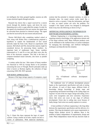 not intelligent, but when grouped together, neurons are able       systems had the potential to interpret statistics, in order to
to pass electrical signals through networks.                       formulate rules. An expert system works much like a
                                                                   detective solves a mystery. Using the information, and logic
   Research has shown that a signal received by a neuron           or rules, an expert system can solve the problem. For
travels through the dendrite region, and down the axon.            example it the expert system was designed to distinguish
Separating nerve cells is a gap called the synapse. In order for   birds it may have the following as shown in Fig 3.
the signal to be transferred to the next neuron, the signal must
be converted from electrical to chemical energy. The signal        ARTIFICIAL INTELLIGENCE TECHNIQUES IN
can then be received by the next neuron and processed.             SOFTWARE ENGINEERING (AITSE):
                                                                      Software Engineering is a knowledge-intensive activity,
   Warren McCulloch after completing medical school at
                                                                   requiring extensive knowledge of the application domain and
Yale, along with Walter Pitts a mathematician proposed a
                                                                   of the target software itself. Many Software products costs
hypothesis to explain the fundamentals of how neural
                                                                   can be attributed to the ineffectiveness of current techniques
networks made the brain work. Based on experiments with
                                                                   for managing this knowledge, and Artificial Intelligence
neurons, McCulloch and Pitts showed that neurons might be
                                                                   techniques can help alleviate this situation.
considered devices for processing binary numbers. An
important back of mathematic logic, binary numbers
(represented as 1's and 0's or true and false) were also the
basis of the electronic computer. This link is the basis of
computer-simulated neural networks, also know as parallel
computing.

  A century earlier the true / false nature of binary numbers
was theorized in 1854 by George Boole in his postulates
concerning the Laws of Thought. Boole's principles make up
what is known as Boolean algebra, the collection of logic
concerning AND, OR, NOT operands.

TOP DOWN APPROACHES :
  Because of the large storage capacity of computers, expert                  Fig 4:Traditional      software     development
                                                                              process.

                                                                      The traditional view of software development process
                                                                   begins at the requirements specification and ends at testing
                                                                   the software. At each of these stages, different kinds of
                                                                   knowledge (design knowledge at design stage and
                                                                   programming and domain knowledge at the coding stage) are
                                                                   required. At each of the two stages: design and coding, exist a
                                                                   cycle: error recognition and error correction. Experience
                                                                   shows that errors can occur at any stage of software
                                                                   development. Errors due to coding may occur because of
                                                                   faulty design. Such errors are usually expensive to correct.

                                                                     A basic problem of software engineering is the long delay
                                                                   between the requirements specification and the delivery of a
                                                                   product. This long development cycle causes requirements to
                                                                   change before product arrival. In addition, there is the
                                                                   problem of phase independence of requirements, design and
Fig 3: Charts like these represent the logic of expert
                                                                   codes. Phase independence means that any decision made at
systems. Using a similar set of rules, experts can have a
variety of applications. With improved interfacing,

5|Page
 