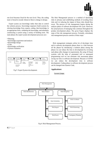one level becomes fixed for the next level. Thus, the coding    The Risk Management process is a method of identifying
team is forced to recode whenever there is change in design.    risks in advance and establishing methods of avoiding those
                                                                risks and /or reducing the impact of those risks should they
   Expert system use knowledge rather than data to control      occur. The process of risk management begins during the
the solution process. Knowledge engineers build systems by      analysis phase of software development life cycle. However,
eliciting knowledge from experts, coding, that knowledge in     the actual process of managing risks continues throughout the
an appropriate form, validating the knowledge, and ultimately   product development phase. The given Figure displays the
constructing a system using a variety of building tools. The    steps of the risk management process. Formally, articulated,
main phases the expert system development processes are:-       risk management process consists of three steps:

• Planning
• Knowledge acquisition and analysis
• Knowledge design                                                 Risk management strategies utilize lot of developer time
• Code                                                          and in software development phases there is a link between
• Knowledge verification
• System evaluation                                             all the phases by introducing a isolation phase among the
                                                                phases we can reduce the time in development by revisiting
                                                                each phase after changes in requirements. By using AI based
                                                                systems with the help of automated tool or automated
                                                                programming tool we can eliminate risk assessment phase
                                                                saving our time in software development. Because of AITSE
                                                                we can reduce the development time in software
                                                                development. Coding phase in software development process
                                                                can be changed into Genetic Code.

         Fig 5: Expert System development.                      Applications:

                                                                    Current Usage:




                                             Fig 6: Risk Management Process.

6|Page
 