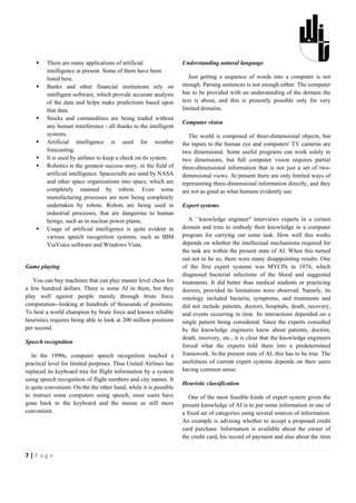     There are many applications of artificial                 Understanding natural language
         intelligence at present. Some of them have been
         listed here.                                                 Just getting a sequence of words into a computer is not
        Banks and other financial institutions rely on            enough. Parsing sentences is not enough either. The computer
         intelligent software, which provide accurate analysis     has to be provided with an understanding of the domain the
         of the data and helps make predictions based upon         text is about, and this is presently possible only for very
         that data.                                                limited domains.
        Stocks and commodities are being traded without
                                                                   Computer vision
         any human interference - all thanks to the intelligent
         systems.                                                     The world is composed of three-dimensional objects, but
        Artificial intelligence is used for weather               the inputs to the human eye and computers' TV cameras are
         forecasting.                                              two dimensional. Some useful programs can work solely in
        It is used by airlines to keep a check on its system.     two dimensions, but full computer vision requires partial
        Robotics is the greatest success story, in the field of   three-dimensional information that is not just a set of two-
         artificial intelligence. Spacecrafts are send by NASA     dimensional views. At present there are only limited ways of
         and other space organizations into space, which are       representing three-dimensional information directly, and they
         completely manned by robots. Even some                    are not as good as what humans evidently use.
         manufacturing processes are now being completely
         undertaken by robots. Robots are being used in            Expert systems
         industrial processes, that are dangerous to human
         beings, such as in nuclear power plants.                     A ``knowledge engineer'' interviews experts in a certain
        Usage of artificial intelligence is quite evident in      domain and tries to embody their knowledge in a computer
         various speech recognition systems, such as IBM           program for carrying out some task. How well this works
         ViaVoice software and Windows Vista.                      depends on whether the intellectual mechanisms required for
                                                                   the task are within the present state of AI. When this turned
                                                                   out not to be so, there were many disappointing results. One
Game playing                                                       of the first expert systems was MYCIN in 1974, which
                                                                   diagnosed bacterial infections of the blood and suggested
   You can buy machines that can play master level chess for       treatments. It did better than medical students or practicing
a few hundred dollars. There is some AI in them, but they          doctors, provided its limitations were observed. Namely, its
play well against people mainly through brute force                ontology included bacteria, symptoms, and treatments and
computation--looking at hundreds of thousands of positions.        did not include patients, doctors, hospitals, death, recovery,
To beat a world champion by brute force and known reliable         and events occurring in time. Its interactions depended on a
heuristics requires being able to look at 200 million positions    single patient being considered. Since the experts consulted
per second.                                                        by the knowledge engineers knew about patients, doctors,
                                                                   death, recovery, etc., it is clear that the knowledge engineers
Speech recognition
                                                                   forced what the experts told them into a predetermined
   In the 1990s, computer speech recognition reached a             framework. In the present state of AI, this has to be true. The
practical level for limited purposes. Thus United Airlines has     usefulness of current expert systems depends on their users
replaced its keyboard tree for flight information by a system      having common sense.
using speech recognition of flight numbers and city names. It
                                                                   Heuristic classification
is quite convenient. On the the other hand, while it is possible
to instruct some computers using speech, most users have              One of the most feasible kinds of expert system given the
gone back to the keyboard and the mouse as still more              present knowledge of AI is to put some information in one of
convenient.                                                        a fixed set of categories using several sources of information.
                                                                   An example is advising whether to accept a proposed credit
                                                                   card purchase. Information is available about the owner of
                                                                   the credit card, his record of payment and also about the item


7|Page
 