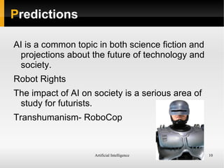 Artificial Intelligence 10
Predictions
AI is a common topic in both science fiction and
projections about the future of technology and
society.
Robot Rights
The impact of AI on society is a serious area of
study for futurists.
Transhumanism- RoboCop
 