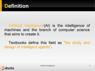 Artificial Intelligence 3
Definition
Artificial Intelligence(AI) is the intelligence of
machines and the branch of computer science
that aims to create it.
Textbooks define this field as "the study and
design of intelligent agents".
 