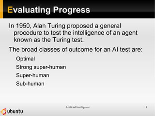 Artificial Intelligence 8
Evaluating Progress
In 1950, Alan Turing proposed a general
procedure to test the intelligence of an agent
known as the Turing test.
The broad classes of outcome for an AI test are:
Optimal
Strong super-human
Super-human
Sub-human
 