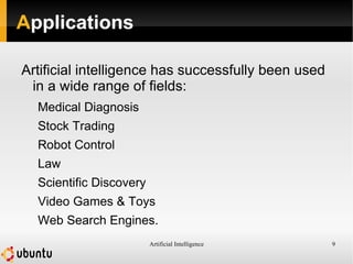 Artificial Intelligence 9
Applications
Artificial intelligence has successfully been used
in a wide range of fields:
Medical Diagnosis
Stock Trading
Robot Control
Law
Scientific Discovery
Video Games & Toys
Web Search Engines.
 