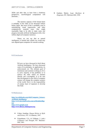 ARTIFICIAL INTELLIGENCE

2020s and after that, at least from a hardware          •   Gardner, Martin. Logic Machines &
perspective, non-biological computation will                Diagrams. NY: McGraw-Hill, 1958.
dominate…


         The memory capacity of the human brain
is probably of the order of ten thousand million
binary digits. But most of this is probably used in
remembering visual impressions, and other
comparatively wasteful ways. One might
reasonably hope to be able to make some real
progress [towards artificial intelligence] with a few
million digits [of computer memory].

          Hence we can say that as natural
intelligence is limited and volatile too world may
now depend upon computers for smooth working.




8.0 Conclusion



        Till now we have discussed in brief about
        Artificial Intelligence. We have discussed
        some of its principles, its applications, its
        achievements etc. The ultimate goal of
        institutions and scientists working on AI is
        to solve majority of the problems or to
        achieve the tasks which we humans
        directly can’t accomplish. It is for sure
        that development in this field of computer
        science will change the complete scenario
        of the world. Now it is the responsibility
        of creamy layer of engineers to develop
        this field.



9.0 References

http://en.wikibooks.org/wiki/Computer_Science:
Artificial_Intelligence
http://www.howstuffworks.com/arificialintellige
nce
http://www.google.co.in
http://www.library.thinkquest.org



    •    Cohen, Jonathan. Human Robots in Myth
         and Science. NY: A.S.Barnes, 1967.

    •    Feigenbaum, E.A. & Feldman, J. (eds.)
         Computers and Thought. NY: McGraw-
         Hill, 1963.

Department of Computer Science and Engineering                                         Page 7
 