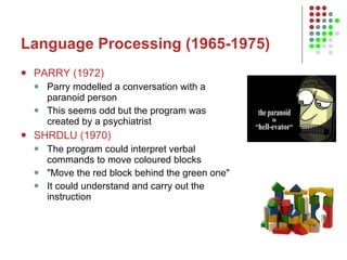 Language Processing (1965-1975) PARRY (1972) Parry modelled a conversation with a paranoid person This seems odd but the program was created by a psychiatrist  SHRDLU (1970) The program could interpret verbal commands to move coloured blocks "Move the red block behind the green one"  It could understand and carry out the instruction 