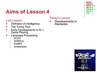 Aims of Lesson 4 Last Lesson Definition of intelligence The Turing Test Early Developments in AI = Game Playing Language Processing ELIZA SHRDLU PARRY Chatterbots Today’s Lesson Developments in Hardware 