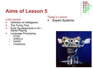 Aims of Lesson 5 Last Lesson Definition of intelligence The Turing Test Early Developments in AI = Game Playing Language Processing ELIZA SHRDLU PARRY Chatterbots Today’s Lesson Expert Systems 