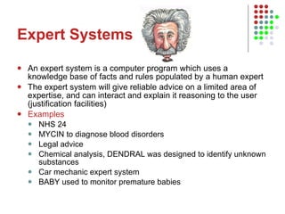 Expert Systems An expert system is a computer program which uses a knowledge base of facts and rules populated by a human expert The expert system will give reliable advice on a limited area of expertise, and can interact and explain it reasoning to the user (justification facilities) Examples NHS 24 MYCIN to diagnose blood disorders Legal advice Chemical analysis, DENDRAL was designed to identify unknown substances  Car mechanic expert system BABY used to monitor premature babies 
