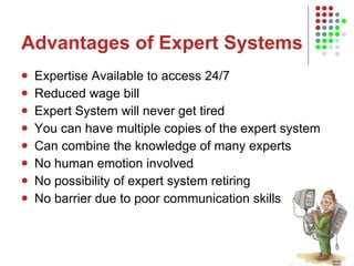 Advantages of Expert Systems Expertise Available to access 24/7 Reduced wage bill Expert System will never get tired You can have multiple copies of the expert system Can combine the knowledge of many experts No human emotion involved No possibility of expert system retiring No barrier due to poor communication skills 