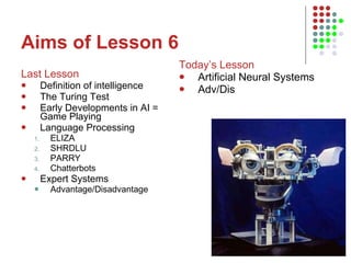 Aims of Lesson 6 Last Lesson Definition of intelligence The Turing Test Early Developments in AI = Game Playing Language Processing ELIZA SHRDLU PARRY Chatterbots Expert Systems Advantage/Disadvantage Today’s Lesson Artificial Neural Systems Adv/Dis 