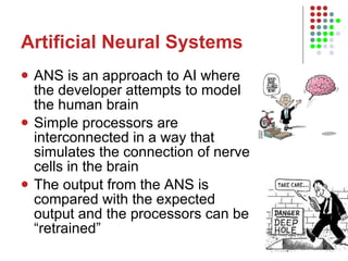 Artificial Neural Systems ANS is an approach to AI where the developer attempts to model the human brain Simple processors are interconnected in a way that simulates the connection of nerve cells in the brain The output from the ANS is compared with the expected output and the processors can be “retrained” 