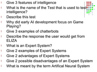 Give 3 features of intelligence What is the name of the Test that is used to test intelligence? Describe this test Why did early AI development focus on Game Playing? Give 3 examples of chatterbots Describe the response the user would get from ELIZA What is an Expert System? Give 2 examples of Expert Systems Give 2 advantages of Expert Systems Give 2 possible disadvantages of an Expert System What is meant by the term Artifical Neural System  