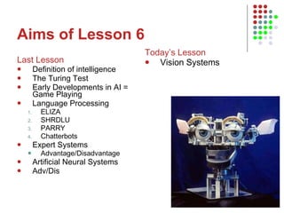 Aims of Lesson 6 Last Lesson Definition of intelligence The Turing Test Early Developments in AI = Game Playing Language Processing ELIZA SHRDLU PARRY Chatterbots Expert Systems Advantage/Disadvantage Artificial Neural Systems Adv/Dis Today’s Lesson Vision Systems 
