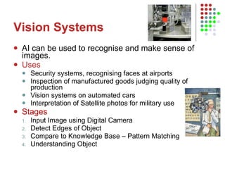 Vision Systems AI can be used to recognise and make sense of images. Uses Security systems, recognising faces at airports Inspection of manufactured goods judging quality of production Vision systems on automated cars Interpretation of Satellite photos for military use Stages Input Image using Digital Camera Detect Edges of Object Compare to Knowledge Base – Pattern Matching Understanding Object 