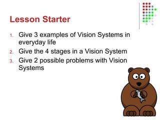Lesson Starter Give 3 examples of Vision Systems in everyday life Give the 4 stages in a Vision System Give 2 possible problems with Vision Systems 